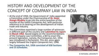 © INTEGRAL UNIVERSITY
HISTORY AND DEVELOPMENT OF THE
CONCEPT OF COMPANY LAW IN INDIA
• At the end of 1950, the Government of India appointed
a Committee under the Chairmanship of Dr. Homi
Jhangir Bhabha to go into the entire question of the
revision of the Indian Companies Act, with particular
reference to its bearing on the development of Indian
trade and industry.
• This Committee examined a large number of witnesses
in different part of the country and submitted its report
in March 1952. Based largely on the recommendations
of the Company Law Committee, a Bill to enact the
present legislation, namely, the Companies Act, 1956
was introduced in Parliament. This Act, once again
largely followed the English Companies Act, 1948.
• The Companies Act, 1956 consisted of 658 Sections
and 15 Schedules.
 