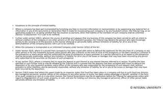 © INTEGRAL UNIVERSITY
• Exceptions to the principle of limited liability
• Where a company has been got incorporated by furnishing any false or incorrect information or representation or by suppressing any material fact or
information in any of the documents or declaration filed or made for incorporating such company or by any fraudulent action, the Tribunal may, on an
application made to it, on being satisfied that the situation so warrants, direct that liability of the members of such company shall be unlimited.
[Section 7(7)(b)(Section 7(7) is yet to be notified]
• Further under section 339(1), wherein the course of winding up it appears that any business of the company has been carried on with an intent to
defraud creditors of the company or any other persons or for any fraudulent purpose, the Tribunal may declare the persons who were knowingly
parties to the carrying on of the business in the manner aforesaid as personally liable, without limitation of liability, for all or any of the
debts/liabilities of the company.[Section 339 is yet to be notified]
• When the company is incorporated as an Unlimited Company under Section 3(2)(c) of the Act
• Under Section 35(3), where it is proved that a prospectus has been issued with intent to defraud the applicants for the securities of a company or any
other person or for any fraudulent purpose, every person who was a director at the time of issue of the prospectus or has been named as a director in
the prospectus or every person who has authorised the issue of prospectus or every promoter or a person referred to as an expert in the prospectus
shall be personally responsible, without any limitation of liability, for all or any of the losses or damages that may have been incurred by any person
who subscribed to the securities on the basis of such prospectus.
• As per section 75(1), where a company fails to repay the deposit or part thereof or any interest thereon referred to in section 74 within the time
specified or such further time as may be allowed by the Tribunal and it is proved that the deposits had been accepted with intent to defraud the
depositors or for any fraudulent purpose, every officer of the company who was responsible for the acceptance of such deposit shall, without
prejudice to other liabilities, also be personally responsible, without any limitation of liability, for all or any of the losses or damages that may have
been incurred by the depositors.
• Section 224(5) states that where the report made by an inspector states that fraud has taken place in a company and due to such fraud any director,
key managerial personnel, another officer of the company or any other person or entity, has taken undue advantage or benefit, whether in the form
of an asset, property or cash or in any other manner, the Central Government may file an application before the Tribunal for appropriate orders with
regard to disgorgement of such asset, property, or cash, and also for holding such director, key managerial personnel, officer or other person liable
personally without any limitation of liability.
 