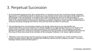 © INTEGRAL UNIVERSITY
3. Perpetual Succession
• An incorporated company never dies, except when it is wound up as per law. A company, being a separate
legal person is unaffected by death or departure of any member and it remains the same entity, despite the
total change in the membership. A company’s life is determined by the terms of its Memorandum of
Association. It may be perpetual, or it may continue for a specified time to carry on a task or object as laid
down in the Memorandum of Association. Perpetual succession, therefore, means that the membership of a
company may keep changing from time to time, but that shall not affect its continuity.
•
• The membership of an incorporated company may change either because one shareholder has
sold/transferred his shares to another or his shares devolve on his legal representatives on his death or he
ceases to be a member under some other provisions of the Companies Act. Thus, perpetual succession
denotes the ability of a company to maintain its existence by the succession of new individuals who step into
the shoes of those who cease to be members of the company. Professor L.C.B. Gower rightly mentions,
•
• “Members may come and go, but the company can go on forever. During the war, all the members of one
private company, while in general meeting, were killed by a bomb, but the company survived — not even a
hydrogen bomb could have destroyed it”.
 