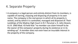 © INTEGRAL UNIVERSITY
4. Separate Property
• A company is a legal person and entirely distinct from its members, is
capable of owning, enjoying and disposing of property in its own
name. The company is the real person in which all its property is
vested, and by which it is controlled, managed and disposed of. Their
Lordships of the Madras High Court in R.F. Perumal v. H. John Deavin,
A.I.R. 1960 Mad. 43 held that “no member can claim himself to be
the owner of the company’s property during its existence or in its
winding-up”. A member does not even have an insurable interest in
the property of the company.
 