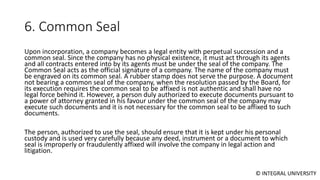 © INTEGRAL UNIVERSITY
6. Common Seal
Upon incorporation, a company becomes a legal entity with perpetual succession and a
common seal. Since the company has no physical existence, it must act through its agents
and all contracts entered into by its agents must be under the seal of the company. The
Common Seal acts as the official signature of a company. The name of the company must
be engraved on its common seal. A rubber stamp does not serve the purpose. A document
not bearing a common seal of the company, when the resolution passed by the Board, for
its execution requires the common seal to be affixed is not authentic and shall have no
legal force behind it. However, a person duly authorized to execute documents pursuant to
a power of attorney granted in his favour under the common seal of the company may
execute such documents and it is not necessary for the common seal to be affixed to such
documents.
The person, authorized to use the seal, should ensure that it is kept under his personal
custody and is used very carefully because any deed, instrument or a document to which
seal is improperly or fraudulently affixed will involve the company in legal action and
litigation.
 