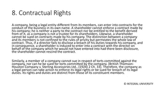 © INTEGRAL UNIVERSITY
8. Contractual Rights
A company, being a legal entity different from its members, can enter into contracts for the
conduct of the business in its own name. A shareholder cannot enforce a contract made by
his company; he is neither a party to the contract nor be entitled to the benefit derived
from of it, as a company is not a trustee for its shareholders. Likewise, a shareholder
cannot be sued on contracts made by his company. The distinction between a company
and its members is not confined to the rules of privity but permeates the whole law of
contract. Thus, if a director fails to disclose a breach of his duties towards his company, and
in consequence, a shareholder is induced to enter into a contract with the director on
behalf of the company which he would not have entered into had there been disclosure,
the shareholder cannot rescind the contract.
Similarly, a member of a company cannot sue in respect of torts committed against the
company, nor can he be sued for torts committed by the company. [British Thomson-
Houston Company v. Sterling Accessories Ltd., (1924) 2 Ch. 33]. Therefore, the company as
a legal person can take action to enforce its legal rights or be sued for breach of its legal
duties. Its rights and duties are distinct from those of its constituent members.
 