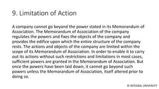 © INTEGRAL UNIVERSITY
9. Limitation of Action
A company cannot go beyond the power stated in its Memorandum of
Association. The Memorandum of Association of the company
regulates the powers and fixes the objects of the company and
provides the edifice upon which the entire structure of the company
rests. The actions and objects of the company are limited within the
scope of its Memorandum of Association. In order to enable it to carry
out its actions without such restrictions and limitations in most cases,
sufficient powers are granted in the Memorandum of Association. But
once the powers have been laid down, it cannot go beyond such
powers unless the Memorandum of Association, itself altered prior to
doing so.
 