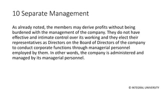 © INTEGRAL UNIVERSITY
10 Separate Management
As already noted, the members may derive profits without being
burdened with the management of the company. They do not have
effective and intimate control over its working and they elect their
representatives as Directors on the Board of Directors of the company
to conduct corporate functions through managerial personnel
employed by them. In other words, the company is administered and
managed by its managerial personnel.
 