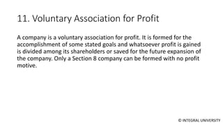 © INTEGRAL UNIVERSITY
11. Voluntary Association for Profit
A company is a voluntary association for profit. It is formed for the
accomplishment of some stated goals and whatsoever profit is gained
is divided among its shareholders or saved for the future expansion of
the company. Only a Section 8 company can be formed with no profit
motive.
 