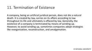© INTEGRAL UNIVERSITY
11. Termination of Existence
A company, being an artificial juridical person, does not die a natural
death. It is created by law, carries on its affairs according to law
throughout its life and ultimately is effaced by law. Generally, the
existence of a company is terminated by means of winding up.
However, to avoid winding up, sometimes companies adopt strategies
like reorganization, reconstruction, and amalgamation.
 