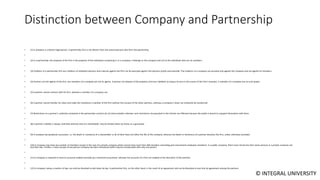 © INTEGRAL UNIVERSITY
Distinction between Company and Partnership
• (1) A company is a distinct legal person. A partnership firm is not distinct from the several persons who form the partnership.
•
• (2) In a partnership, the property of the firm is the property of the individuals comprising it. In a company, it belongs to the company and not to the individuals who are its members.
•
• (3) Creditors of a partnership firm are creditors of individual partners and a decree against the firm can be executed against the partners jointly and severally. The creditors of a company can proceed only against the company and not against its members.
•
• (4) Partners are the agents of the firm, but members of a company are not its agents. A partner can dispose of the property and incur liabilities as long as he acts in the course of the firm’s business. A member of a company has no such power.
•
• (5) A partner cannot contract with his firm, whereas a member of a company can.
•
• (6) A partner cannot transfer his share and make the transferee a member of the firm without the consent of the other partners, whereas a company’s share can ordinarily be transferred.
•
• (7) Restrictions on a partner’s authority contained in the partnership contract do not bind outsiders whereas such restrictions incorporated in the Articles are effective because the public is bound to acquaint themselves with them.
•
• (8) A partner’s liability is always unlimited whereas that of a shareholder may be limited either by shares or a guarantee.
•
• (9) A company has perpetual succession, i.e. the death or insolvency of a shareholder or all of them does not affect the life of the company, whereas the death or insolvency of a partner dissolves the firm, unless otherwise provided.
•
• (10) A company may have any number of members except in the case of a private company which cannot have more than 200 members (excluding past and present employee members). In a public company, there must not be less than seven persons in a private company not
less than two. Further, a new concept of one person company has been introduced which may be incorporated with only one person.
•
• (11) A company is required to have its accounts audited annually by a chartered accountant, whereas the accounts of a firm are audited at the discretion of the partners.
•
• (12) A company, being a creation of law, can only be dissolved as laid down by law. A partnership firm, on the other hand, is the result of an agreement and can be dissolved at any time by agreement among the partners.
 