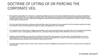 © INTEGRAL UNIVERSITY
DOCTRINE OF LIFTING OF OR PIERCING THE
CORPORATE VEIL
• The separate personality of a company is a statutory privilege and it must be used for legitimate business purposes only. Where a
fraudulent and dishonest use is made of the legal entity, the individuals concerned will not be allowed to take shelter behind the
corporate personality. The Court will break through the corporate shell and apply the principle/doctrine of what is called “lifting of
or piercing the corporate veil”.
•
• The Court will look behind the corporate entity and take action as though no entity separate from the members existed and make
the members of the controlling persons liable for debts and obligations of the company
•
• The corporate veil is lifted when in defense proceedings, such as for the evasion of tax, an entity relies on its corporate personality
as a shield to cover its wrongdoings. [BSN (UK) Ltd. v. Janardan Mohandas Rajan Pillai [1996] 86 Com Cases 371 (Bom).]
•
• However, the shareholders cannot ask for the lifting of the veil for their purposes. This was held in Premlata Bhatia v. Union of
India (2004) 58 CL 217 (Delhi) wherein the premises of a shop were allotted on a license to the individual licensee. She set up a
wholly owned private company and transferred the premises to that
•
• company without Government consent. She could not remove the illegality by saying that she and her company were virtually the
same people.
 