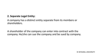 © INTEGRAL UNIVERSITY
2. Separate Legal Entity:
A company has a distinct entity separate from its members or
shareholders.
A shareholder of the company can enter into contract with the
company. He/she can sue the company and be sued by company.
 