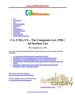 www.caultimates.com
www.facebook.com/caultimatespage
 CA »
 CWA/CMA »
 CS »
 Direct Downloads »
 Downloads »
 News »
 Amendments »
 Group Discussions
 Exam Tips
 May/June 2014
 Job & Articles Vacancies
CA, CMA, CS – The Companies Act, 1956 |
All Sections List
The Companies Act, 1956
Here also i’m giving Downloading links of study materials, practice manuals and other
useful files.
 CA Final Study Material,Practice manual for May 2014
 Download New Tax Amendments for CA IPCC, Final May/Nov 2014
 Download All Accounting Standards for CA,CWA/CMA,CS Exams
 Download IPCC Study Material, Practice Manual, PPT, Podcasts for May 2014
Exams
 Download CA IPCC Que.papers and Sug.Answers|May 2010-May 2013
 Download CA IPCC Suggested Answers
Join with us to get more updates :
http://facebook.com/groups/caultimates
Get more updates from our Facebook Page :
www.facebook.com/caultimatespage
 