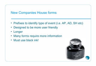 New Companies House forms
• Prefixes to identify type of event (i.e. AP, AD, SH etc)
• Designed to be more user friendly
• Longer
• Many forms require more information
• Must use black ink!
 