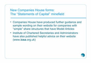 New Companies House forms:
The “Statements of Capital” minefield
• Companies House have produced further guidance and
sample wording on their website for companies with
“simple” share structures that have Model Articles
• Institute of Chartered Secretaries and Administrators
have also published helpful advice on their website
(www.icsa.org.uk)
 