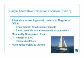 Single Alternative Inspection Location (“SAIL”)
• Alternative to keeping certain records at Registered
Office
• Single location for all statutory records
• Same part of UK as the company is incorporated in
• Must notify Companies House
• Address of SAIL
• Records kept there
• Have notice visible to visitors
 