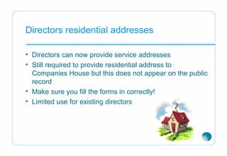 Directors residential addresses
• Directors can now provide service addresses
• Still required to provide residential address to
Companies House but this does not appear on the public
record
• Make sure you fill the forms in correctly!
• Limited use for existing directors
 