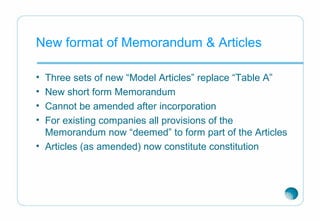 New format of Memorandum & Articles
• Three sets of new “Model Articles” replace “Table A”
• New short form Memorandum
• Cannot be amended after incorporation
• For existing companies all provisions of the
Memorandum now “deemed” to form part of the Articles
• Articles (as amended) now constitute constitution
 