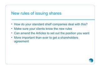 New rules of issuing shares
• How do your standard shelf companies deal with this?
• Make sure your clients know the new rules
• Can amend the Articles to set out the position you want
• More important than ever to get a shareholders
agreement
 
