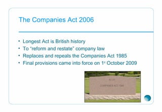 The Companies Act 2006
• Longest Act is British history
• To “reform and restate” company law
• Replaces and repeals the Companies Act 1985
• Final provisions came into force on 1st
October 2009
 