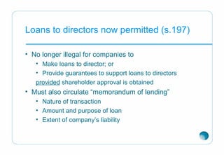 Loans to directors now permitted (s.197)
• No longer illegal for companies to
• Make loans to director; or
• Provide guarantees to support loans to directors
provided shareholder approval is obtained
• Must also circulate “memorandum of lending”
• Nature of transaction
• Amount and purpose of loan
• Extent of company’s liability
 