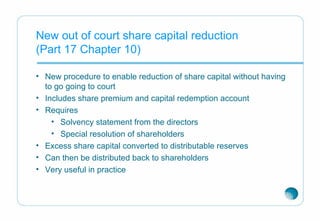 New out of court share capital reduction
(Part 17 Chapter 10)
• New procedure to enable reduction of share capital without having
to go going to court
• Includes share premium and capital redemption account
• Requires
• Solvency statement from the directors
• Special resolution of shareholders
• Excess share capital converted to distributable reserves
• Can then be distributed back to shareholders
• Very useful in practice
 
