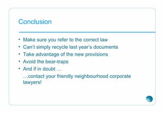 Conclusion
• Make sure you refer to the correct law
• Can’t simply recycle last year’s documents
• Take advantage of the new provisions
• Avoid the bear-traps
• And if in doubt …
…contact your friendly neighbourhood corporate
lawyers!
 