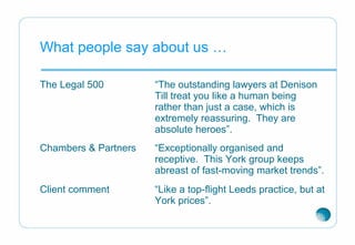 What people say about us …
The Legal 500 “The outstanding lawyers at Denison
Till treat you like a human being
rather than just a case, which is
extremely reassuring. They are
absolute heroes”.
Chambers & Partners “Exceptionally organised and
receptive. This York group keeps
abreast of fast-moving market trends”.
Client comment “Like a top-flight Leeds practice, but at
York prices”.
 
