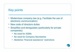 Key points
• Modernises company law (e.g. Facilitate the use of
electronic communication)
• New code of directors duties
• Simplifies and deregulates (particularly for private
companies)
• No need for AGMs
• No need for Company Secretaries
• Abolishes “financial assistance” restrictions
 