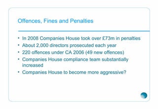 Offences, Fines and Penalties
• In 2008 Companies House took over £73m in penalties
• About 2,000 directors prosecuted each year
• 220 offences under CA 2006 (49 new offences)
• Companies House compliance team substantially
increased
• Companies House to become more aggressive?
 