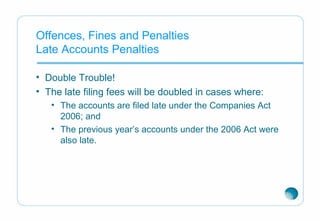 Offences, Fines and Penalties
Late Accounts Penalties
• Double Trouble!
• The late filing fees will be doubled in cases where:
• The accounts are filed late under the Companies Act
2006; and
• The previous year’s accounts under the 2006 Act were
also late.
 