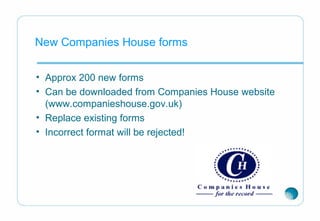 New Companies House forms
• Approx 200 new forms
• Can be downloaded from Companies House website
(www.companieshouse.gov.uk)
• Replace existing forms
• Incorrect format will be rejected!
 