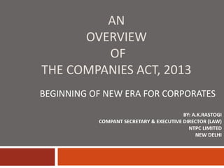 AN
OVERVIEW
OF
THE COMPANIES ACT, 2013
BEGINNING OF NEW ERA FOR CORPORATES
BY: A.K.RASTOGI
COMPANT SECRETARY & EXECUTIVE DIRECTOR (LAW)
NTPC LIMITED
NEW DELHI
 