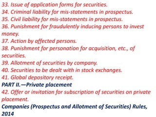 33. Issue of application forms for securities.
34. Criminal liability for mis-statements in prospectus.
35. Civil liability for mis-statements in prospectus.
36. Punishment for fraudulently inducing persons to invest
money.
37. Action by affected persons.
38. Punishment for personation for acquisition, etc., of
securities.
39. Allotment of securities by company.
40. Securities to be dealt with in stock exchanges.
41. Global depository receipt.
PART II.—Private placement
42. Offer or invitation for subscription of securities on private
placement.
Companies (Prospectus and Allotment of Securities) Rules,
2014
 