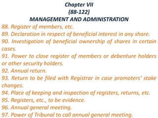 Chapter VII
(88-122)
MANAGEMENT AND ADMINISTRATION
88. Register of members, etc.
89. Declaration in respect of beneficial interest in any share.
90. Investigation of beneficial ownership of shares in certain
cases.
91. Power to close register of members or debenture holders
or other security holders.
92. Annual return.
93. Return to be filed with Registrar in case promoters' stake
changes.
94. Place of keeping and inspection of registers, returns, etc.
95. Registers, etc., to be evidence.
96. Annual general meeting.
97. Power of Tribunal to call annual general meeting.
 