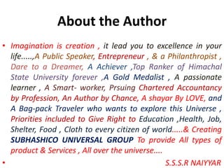 About the Author
• Imagination is creation , it lead you to excellence in your
life.....,A Public Speaker, Entrepreneur , & a Philanthropist ,
Dare to a Dreamer, A Achiever ,Top Ranker of Himachal
State University forever ,A Gold Medalist , A passionate
learner , A Smart- worker, Prsuing Chartered Accountancy
by Profession, An Author by Chance, A shayar By LOVE, and
A Bag-pack Traveler who wants to explore this Universe ,
Priorities included to Give Right to Education ,Health, Job,
Shelter, Food , Cloth to every citizen of world.....& Creating
SUBHASHICO UNIVERSAL GROUP To provide All types of
product & Services , All over the universe....
• S.S.S.R NAIYYAR
 