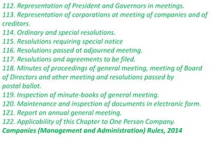 112. Representation of President and Governors in meetings.
113. Representation of corporations at meeting of companies and of
creditors.
114. Ordinary and special resolutions.
115. Resolutions requiring special notice
116. Resolutions passed at adjourned meeting.
117. Resolutions and agreements to be filed.
118. Minutes of proceedings of general meeting, meeting of Board
of Directors and other meeting and resolutions passed by
postal ballot.
119. Inspection of minute-books of general meeting.
120. Maintenance and inspection of documents in electronic form.
121. Report on annual general meeting.
122. Applicability of this Chapter to One Person Company.
Companies (Management and Administration) Rules, 2014
 