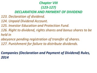Chapter VIII
(123-127)
DECLARATION AND PAYMENT OF DIVIDEND
123. Declaration of dividend.
124. Unpaid Dividend Account.
125. Investor Education and Protection Fund.
126. Right to dividend, rights shares and bonus shares to be
held in
abeyance pending registration of transfer of shares.
127. Punishment for failure to distribute dividends.
Companies (Declaration and Payment of Dividend) Rules,
2014
 
