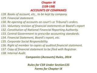 Chapter IX
(128-138)
ACCOUNTS OF COMPANIES
128. Books of account, etc., to be kept by company.
129. Financial statement.
130. Re-opening of accounts on court's or Tribunal's orders.
131. Voluntary revision of financial statements or Board‘s report
132. Constitution of National Financial Reporting Authority.
133. Central Government to prescribe accounting standards.
134. Financial Statement, Board's report, etc.
135. Corporate Social Responsibility.
136. Right of member to copies of audited financial statement.
137. Copy of financial statement to be filed with Registrar.
138. Internal Audit.
Companies (Accounts) Rules, 2014
Rules for CSR Under Section135
Forms for Chapter IX
 