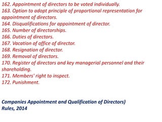 162. Appointment of directors to be voted individually.
163. Option to adopt principle of proportional representation for
appointment of directors.
164. Disqualifications for appointment of director.
165. Number of directorships.
166. Duties of directors.
167. Vacation of office of director.
168. Resignation of director.
169. Removal of directors.
170. Register of directors and key managerial personnel and their
shareholding.
171. Members' right to inspect.
172. Punishment.
Companies Appointment and Qualification of Directors)
Rules, 2014
 