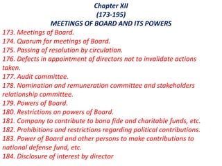 Chapter XII
(173-195)
MEETINGS OF BOARD AND ITS POWERS
173. Meetings of Board.
174. Quorum for meetings of Board.
175. Passing of resolution by circulation.
176. Defects in appointment of directors not to invalidate actions
taken.
177. Audit committee.
178. Nomination and remuneration committee and stakeholders
relationship committee.
179. Powers of Board.
180. Restrictions on powers of Board.
181. Company to contribute to bona fide and charitable funds, etc.
182. Prohibitions and restrictions regarding political contributions.
183. Power of Board and other persons to make contributions to
national defense fund, etc.
184. Disclosure of interest by director
 
