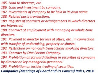 185. Loan to directors, etc.
186. Loan and investment by company.
187. Investments of company to be held in its own name.
188. Related party transactions.
189. Register of contracts or arrangements in which directors
are interested.
190. Contract of employment with managing or whole-time
directors.
191. Payment to director for loss of office, etc., in connection
with transfer of undertaking, property or shares.
192. Restriction on non-cash transactions involving directors.
193. Contract by One Person Company.
194. Prohibition on forward dealings in securities of company
by director or key managerial personnel.
195. Prohibition on insider trading of securities.
Companies (Meetings of Board and its Powers) Rules, 2014
 