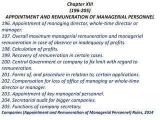 Chapter XIII
(196-205)
APPOINTMENT AND REMUNERATION OF MANAGERIAL PERSONNEL
196. Appointment of managing director, whole-time director or
manager.
197. Overall maximum managerial remuneration and managerial
remuneration in case of absence or inadequacy of profits.
198. Calculation of profits.
199. Recovery of remuneration in certain cases.
200. Central Government or company to fix limit with regard to
remuneration.
201. Forms of, and procedure in relation to, certain applications.
202. Compensation for loss of office of managing or whole-time
director or manager.
203. Appointment of key managerial personnel.
204. Secretarial audit for bigger companies.
205. Functions of company secretary.
Companies (Appointment and Remuneration of Managerial Personnel) Rules, 2014
 