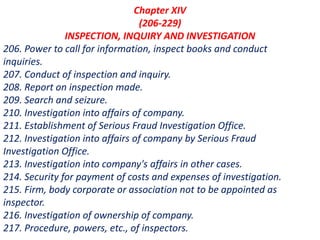 Chapter XIV
(206-229)
INSPECTION, INQUIRY AND INVESTIGATION
206. Power to call for information, inspect books and conduct
inquiries.
207. Conduct of inspection and inquiry.
208. Report on inspection made.
209. Search and seizure.
210. Investigation into affairs of company.
211. Establishment of Serious Fraud Investigation Office.
212. Investigation into affairs of company by Serious Fraud
Investigation Office.
213. Investigation into company's affairs in other cases.
214. Security for payment of costs and expenses of investigation.
215. Firm, body corporate or association not to be appointed as
inspector.
216. Investigation of ownership of company.
217. Procedure, powers, etc., of inspectors.
 