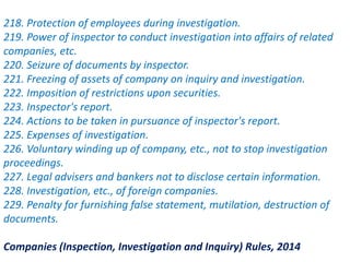 218. Protection of employees during investigation.
219. Power of inspector to conduct investigation into affairs of related
companies, etc.
220. Seizure of documents by inspector.
221. Freezing of assets of company on inquiry and investigation.
222. Imposition of restrictions upon securities.
223. Inspector's report.
224. Actions to be taken in pursuance of inspector's report.
225. Expenses of investigation.
226. Voluntary winding up of company, etc., not to stop investigation
proceedings.
227. Legal advisers and bankers not to disclose certain information.
228. Investigation, etc., of foreign companies.
229. Penalty for furnishing false statement, mutilation, destruction of
documents.
Companies (Inspection, Investigation and Inquiry) Rules, 2014
 