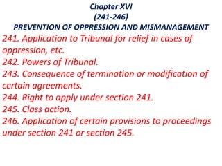 Chapter XVI
(241-246)
PREVENTION OF OPPRESSION AND MISMANAGEMENT
241. Application to Tribunal for relief in cases of
oppression, etc.
242. Powers of Tribunal.
243. Consequence of termination or modification of
certain agreements.
244. Right to apply under section 241.
245. Class action.
246. Application of certain provisions to proceedings
under section 241 or section 245.
 