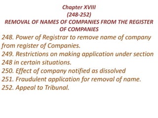 Chapter XVIII
(248-252)
REMOVAL OF NAMES OF COMPANIES FROM THE REGISTER
OF COMPANIES
248. Power of Registrar to remove name of company
from register of Companies.
249. Restrictions on making application under section
248 in certain situations.
250. Effect of company notified as dissolved
251. Fraudulent application for removal of name.
252. Appeal to Tribunal.
 