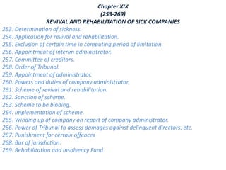 Chapter XIX
(253-269)
REVIVAL AND REHABILITATION OF SICK COMPANIES
253. Determination of sickness.
254. Application for revival and rehabilitation.
255. Exclusion of certain time in computing period of limitation.
256. Appointment of interim administrator.
257. Committee of creditors.
258. Order of Tribunal.
259. Appointment of administrator.
260. Powers and duties of company administrator.
261. Scheme of revival and rehabilitation.
262. Sanction of scheme.
263. Scheme to be binding.
264. Implementation of scheme.
265. Winding up of company on report of company administrator.
266. Power of Tribunal to assess damages against delinquent directors, etc.
267. Punishment for certain offences
268. Bar of jurisdiction.
269. Rehabilitation and Insolvency Fund
 