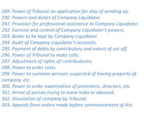 289. Power of Tribunal on application for stay of winding up.
290. Powers and duties of Company Liquidator.
291. Provision for professional assistance to Company Liquidator.
292. Exercise and control of Company Liquidator's powers.
293. Books to be kept by Company Liquidator.
294. Audit of Company Liquidator's accounts.
295. Payment of debts by contributory and extent of set-off.
296. Power of Tribunal to make calls.
297. Adjustment of rights of contributories.
298. Power to order costs.
299. Power to summon persons suspected of having property of
company, etc.
300. Power to order examination of promoters, directors, etc.
301. Arrest of person trying to leave India or abscond.
302. Dissolution of company by Tribunal.
303. Appeals from orders made before commencement of Act.
 