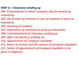 PART II.—Voluntary winding up
304. Circumstances in which company may be wound up
voluntarily.
305. Declaration of solvency in case of proposal to wind up
voluntarily.
306. Meeting of creditors.
307. Publication of resolution to wind up voluntarily.
308. Commencement of voluntary winding up.
309. Effect of voluntary winding up.
310. Appointment of Company Liquidator.
311. Power to remove and fill vacancy of Company Liquidator.
312. Notice of appointment of Company Liquidator to be
given to Registrar.
 