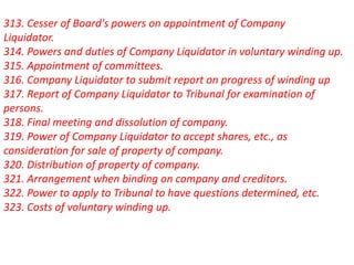 313. Cesser of Board's powers on appointment of Company
Liquidator.
314. Powers and duties of Company Liquidator in voluntary winding up.
315. Appointment of committees.
316. Company Liquidator to submit report on progress of winding up
317. Report of Company Liquidator to Tribunal for examination of
persons.
318. Final meeting and dissolution of company.
319. Power of Company Liquidator to accept shares, etc., as
consideration for sale of property of company.
320. Distribution of property of company.
321. Arrangement when binding on company and creditors.
322. Power to apply to Tribunal to have questions determined, etc.
323. Costs of voluntary winding up.
 