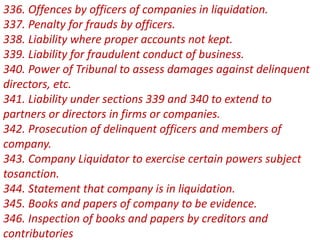336. Offences by officers of companies in liquidation.
337. Penalty for frauds by officers.
338. Liability where proper accounts not kept.
339. Liability for fraudulent conduct of business.
340. Power of Tribunal to assess damages against delinquent
directors, etc.
341. Liability under sections 339 and 340 to extend to
partners or directors in firms or companies.
342. Prosecution of delinquent officers and members of
company.
343. Company Liquidator to exercise certain powers subject
tosanction.
344. Statement that company is in liquidation.
345. Books and papers of company to be evidence.
346. Inspection of books and papers by creditors and
contributories
 
