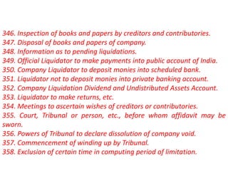 346. Inspection of books and papers by creditors and contributories.
347. Disposal of books and papers of company.
348. Information as to pending liquidations.
349. Official Liquidator to make payments into public account of India.
350. Company Liquidator to deposit monies into scheduled bank.
351. Liquidator not to deposit monies into private banking account.
352. Company Liquidation Dividend and Undistributed Assets Account.
353. Liquidator to make returns, etc.
354. Meetings to ascertain wishes of creditors or contributories.
355. Court, Tribunal or person, etc., before whom affidavit may be
sworn.
356. Powers of Tribunal to declare dissolution of company void.
357. Commencement of winding up by Tribunal.
358. Exclusion of certain time in computing period of limitation.
 